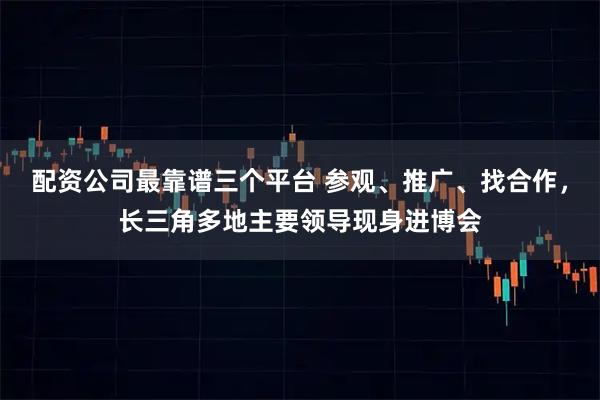 配资公司最靠谱三个平台 参观、推广、找合作，长三角多地主要领导现身进博会