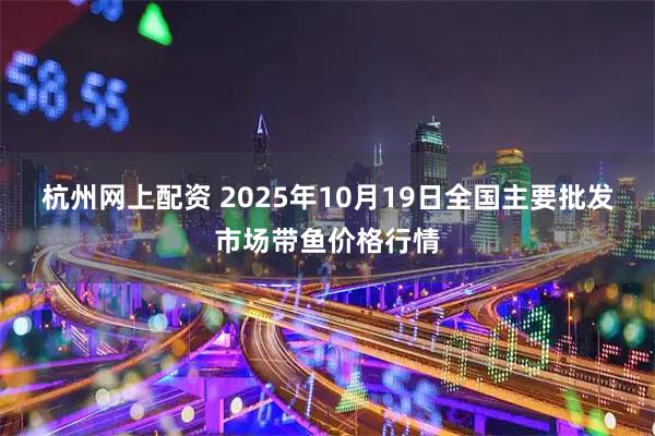 杭州网上配资 2025年10月19日全国主要批发市场带鱼价格行情