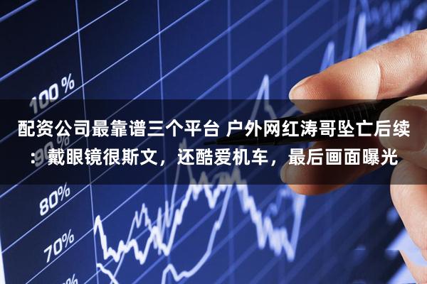 配资公司最靠谱三个平台 户外网红涛哥坠亡后续：戴眼镜很斯文，还酷爱机车，最后画面曝光