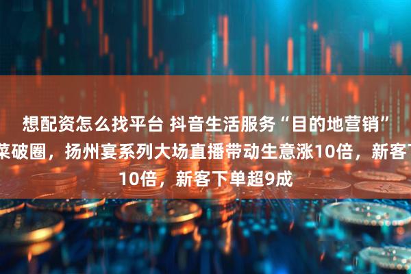 想配资怎么找平台 抖音生活服务“目的地营销”助力淮扬菜破圈，扬州宴系列大场直播带动生意涨10倍，新客下单超9成