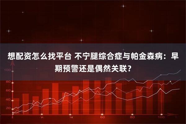 想配资怎么找平台 不宁腿综合症与帕金森病：早期预警还是偶然关联？