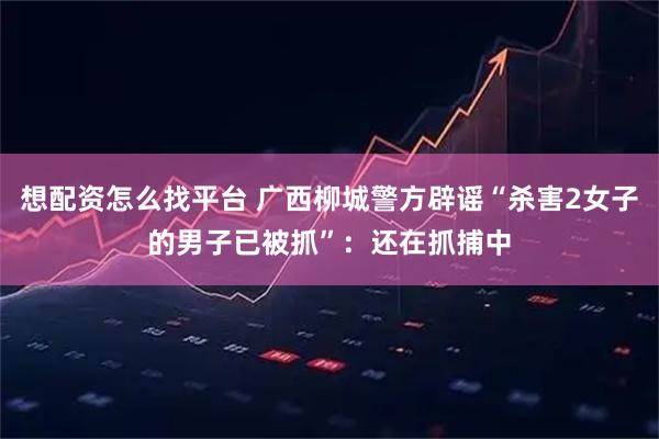 想配资怎么找平台 广西柳城警方辟谣“杀害2女子的男子已被抓”：还在抓捕中