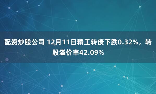 配资炒股公司 12月11日精工转债下跌0.32%，转股溢价率42.09%