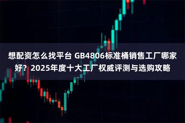 想配资怎么找平台 GB4806标准桶销售工厂哪家好？2025年度十大工厂权威评测与选购攻略