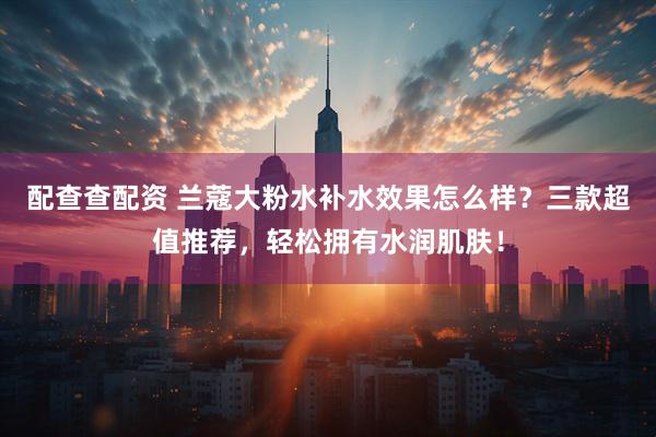 配查查配资 兰蔻大粉水补水效果怎么样？三款超值推荐，轻松拥有水润肌肤！