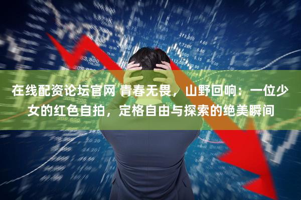 在线配资论坛官网 青春无畏，山野回响：一位少女的红色自拍，定格自由与探索的绝美瞬间