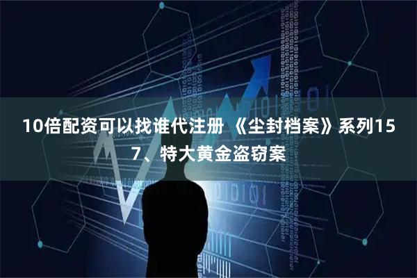 10倍配资可以找谁代注册 《尘封档案》系列157、特大黄金盗窃案