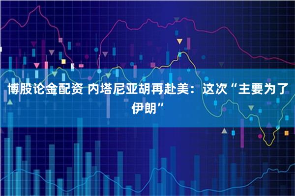 博股论金配资 内塔尼亚胡再赴美：这次“主要为了伊朗”