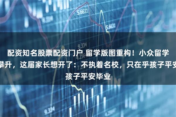 配资知名股票配资门户 留学版图重构！小众留学热度攀升，这届家长想开了：不执着名校，只在乎孩子平安毕业