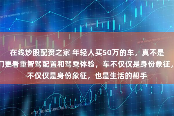 在线炒股配资之家 年轻人买50万的车，真不是为了装面子，他们更看重智驾配置和驾乘体验，车不仅仅是身份象征，也是生活的帮手