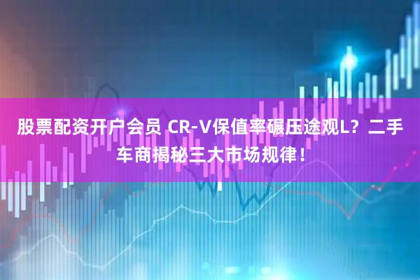 股票配资开户会员 CR-V保值率碾压途观L？二手车商揭秘三大市场规律！