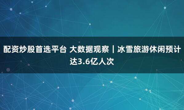 配资炒股首选平台 大数据观察｜冰雪旅游休闲预计达3.6亿人次