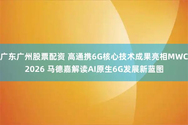 广东广州股票配资 高通携6G核心技术成果亮相MWC2026 马德嘉解读AI原生6G发展新蓝图