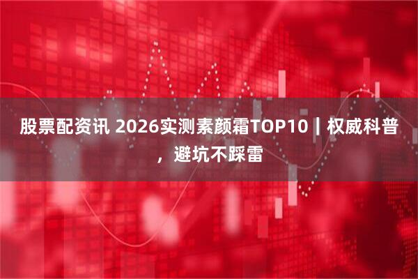 股票配资讯 2026实测素颜霜TOP10｜权威科普，避坑不踩雷